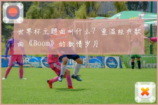 世界杯主题曲叫什么？重温经典歌曲《Boom》的激情岁月