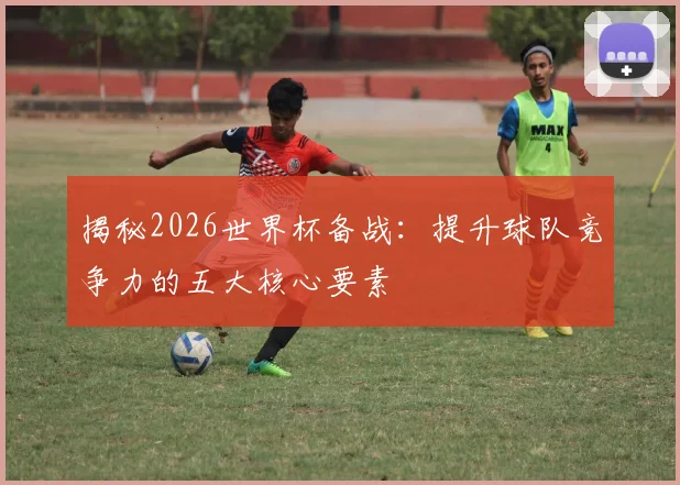 揭秘2026世界杯备战:提升球队竞争力的五大核心要素